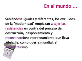 En el mundo … Sabiénd o se iguales y diferentes, los excluidos de la &quot;modernidad&quot; empiezan a  tejer las resistencias  en contra del proceso de destrucción/ despoblamiento y reconstru cción/ reordenamiento que lleva adelante, como guerra mundial, el neoliberal ismo 