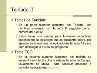 Teclado II Teclas de Función :  En La parte superior Izquierda del Teclado, sus nombres empiezan con la letra F seguidas de un número del 1 al 12.  Estas teclas son usadas para funciones especiales dependiendo la aplicación que se encuentre activa, por ejemplo en la mayoría de Aplicaciones la tecla F1 sirve para desplegar la ayuda del programa   Tecla ESC: En la esquina superior izquierda del teclado se encuentra una tecla solitaria esta es la tecla de Escape, usualmente se utiliza  para cancelar procesos o cancelar operaciones. 