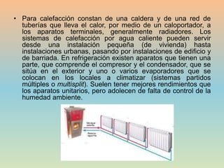 • Para calefacción constan de una caldera y de una red de
tuberías que lleva el calor, por medio de un caloportador, a
los aparatos terminales, generalmente radiadores. Los
sistemas de calefacción por agua caliente pueden servir
desde una instalación pequeña (de vivienda) hasta
instalaciones urbanas, pasando por instalaciones de edificio y
de barriada. En refrigeración existen aparatos que tienen una
parte, que comprende el compresor y el condensador, que se
sitúa en el exterior y uno o varios evaporadores que se
colocan en los locales a climatizar (sistemas partidos
múltiples o multisplit). Suelen tener mejores rendimientos que
los aparatos unitarios, pero adolecen de falta de control de la
humedad ambiente.
 