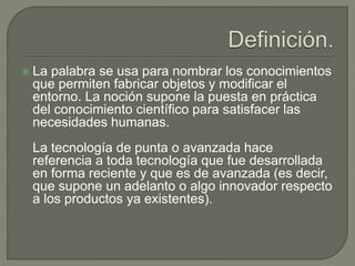 La palabra se usa para nombrar los conocimientos
que permiten fabricar objetos y modificar el
entorno. La noción supone la puesta en práctica
del conocimiento científico para satisfacer las
necesidades humanas.
La tecnología de punta o avanzada hace
referencia a toda tecnología que fue desarrollada
en forma reciente y que es de avanzada (es decir,
que supone un adelanto o algo innovador respecto
a los productos ya existentes).
 