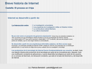 No se creó como un proyecto de ganancia empresarial .   Incluso hay una anécdota reveladora: en  1972, la primera vez que el Pentágono intentó privatizar lo que fue el antepasado de Internet, Arpanet,  se lo ofreció gratis a ATT para que lo asumiera y desarrollara. Y ATT lo estudió y dijo que ese proyecto nunca  podría ser rentable y que no veía ningún interés en comercializarlo.  Se desarrolla a partir de una arquitectura informática abierta y de libre acceso   desde  el principio. Los protocolos centrales de Internet TCP/IP, creados en 1973-78, son protocolos que, se distribuyen  gratuitamente y a cuya fuente de código tiene acceso cualquier tipo de investigador o tecnólogo. Los productores de la tecnología de Internet fueron fundamentalmente sus usuarios , es decir, hubo  una relación directa entre producción de la tecnología por parte de los innovadores pero, después, hubo  una modificación constante de aplicaciones y nuevos desarrollos tecnológicos por parte de los usuarios,  en un proceso de feed back, de retroacción constante, que está en la base del dinamismo y del desarrollo  de Internet.  Castells : El proceso en 4 tips Internet se desarroll ó a partir de : La Interacción entre   La investigación universitaria Los programas de investigación militar en Estados Unidos La contracultura radical libertaria La cultura empresarial 