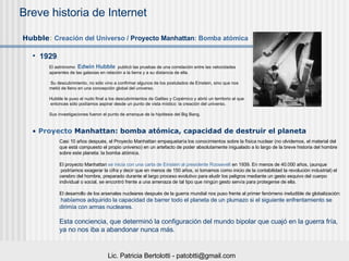 1929 :  Hubble :   Creaci ón del Universo /  Proyecto Manhattan : Bomba atómica Proyecto  Manhattan : bomba atómica, capacidad de destruir el planeta El astrónomo  Edwin Hubble    publicó las pruebas de una correlación entre las velocidades  aparentes de las galaxias en relación a la tierra y a su distancia de ella.  Su descubrimiento, no sólo vino a confirmar algunos de los postulados de Einstein, sino que nos  metió de lleno en una concepción global del universo.  Hubble le puso el nudo final a los descubrimientos de Galileo y Copérnico y abrió un territorio al que entonces sólo podíamos aspirar desde un punto de vista místico: la creación del universo.  Sus investigaciones fueron el punto de arranque de la hipótesis del Big Bang.  Casi 10 años después, el Proyecto Manhattan empaquetaría los conocimientos sobre la física nuclear (no olvidemos, el material del  que está compuesto el propio universo) en un artefacto de poder absolutamente inigualado a lo largo de la breve historia del hombre  sobre este planeta: la bomba atómica.  El proyecto Manhattan  se inicia con una carta de  Einstein  al presidente  Roosevelt  en 1939 . En menos de 40.000 años, (aunque podríamos exagerar la cifra y decir que en menos de 150 años, si tomamos como inicio de la contabilidad la revolución industrial) el  cerebro del hombre, preparado durante el largo proceso evolutivo para eludir los peligros mediante un gesto esquivo del cuerpo  individual o social, se encontró frente a una amenaza de tal tipo que ningún gesto servía para protegerse de ella.  El desarrollo de los arsenales nucleares después de la guerra mundial nos puso frente al primer fenómeno ineludible de globalización: habíamos adquirido la capacidad de barrer todo el planeta de un plumazo si el siguiente enfrentamiento se  dirimía con armas nucleares.  Esta conciencia, que determinó la configuración del mundo bipolar que cuajó en la guerra fría,  ya no nos iba a abandonar nunca más. 