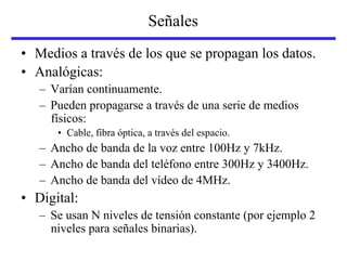 Señales
• Medios a través de los que se propagan los datos.
• Analógicas:
– Varían continuamente.
– Pueden propagarse a través de una serie de medios
físicos:
• Cable, fibra óptica, a través del espacio.
– Ancho de banda de la voz entre 100Hz y 7kHz.
– Ancho de banda del teléfono entre 300Hz y 3400Hz.
– Ancho de banda del vídeo de 4MHz.
• Digital:
– Se usan N niveles de tensión constante (por ejemplo 2
niveles para señales binarias).
 