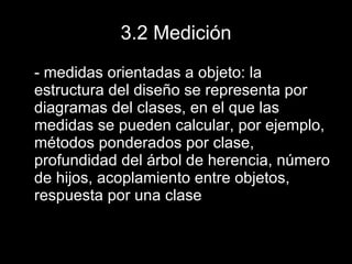 3.2 Medición - medidas orientadas a objeto: la estructura del diseño se representa por diagramas del clases, en el que las medidas se pueden calcular, por ejemplo, métodos ponderados por clase, profundidad del árbol de herencia, número de hijos, acoplamiento entre objetos, respuesta por una clase 