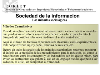 Sociedad de la informaci o n Los métodos sociológicos Métodos Cuantitativos Cuando se aplican métodos cuantitativos se miden características o variables que pueden tomar valores numéricos y deben describirse para facilitar la búsqueda de posibles relaciones mediante el análisis estadístico.  Aquí se utilizan las técnicas experimentales aleatorias, cuasi-experimentales, tests &quot;objetivos&quot; de lápiz y papel, estudios de muestra, etc.  Dentro de todos los análisis de los métodos cuantitativos podemos encontrar  el énfasis en la precisión de los procedimientos para la medición, así como la relación clara entre los conceptos y los indicadores con los que se miden, para evitar las confusiones que genera el uso de un lenguaje oscuro, que pese a ser seductor, es difícil de comprobar su veracidad.  