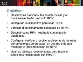 2© 2007 Cisco Systems, Inc. Todos los derechos reservados. Cisco Public
Objetivos
 Describir las funciones, las características y el
funcionamiento del protocolo RIPv1.
 Configurar un dispositivo para usar RIPv1.
 Verificar el funcionamiento adecuado de RIPv1.
 Describir cómo RIPv1 realiza la sumarización
automática.
 Configurar, verificar y resolver problemas de las rutas
por defecto que se propagan en una red enrutada
mediante la implementación de RIPv1.
 Usar las técnicas recomendadas para resolver
problemas relacionados con RIPv1.
 