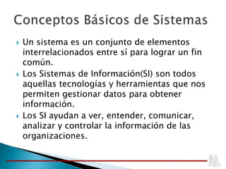  Un sistema es un conjunto de elementos
interrelacionados entre sí para lograr un fin
común.
 Los Sistemas de Información(SI) son todos
aquellas tecnologías y herramientas que nos
permiten gestionar datos para obtener
información.
 Los SI ayudan a ver, entender, comunicar,
analizar y controlar la información de las
organizaciones.
 