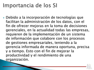  Debido a la incorporación de tecnologías que
facilitan la administración de los datos, con el
fin de ofrecer mejoras en la toma de decisiones
gerenciales, en la actualidad todas las empresas,
requieren de la implementación de un sistema
de información que colabore con los procesos
de gestiones empresariales, teniendo a la
gerencia informada de manera oportuna, precisa
y a tiempo. Esto con el fin de mejorar la
productividad y el rendimiento de una
organización.
 