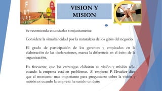 VISION Y
MISION
MISION
Se recomienda enunciarlas conjuntamente
Considere la simultaneidad por la naturaleza de los giros del negocio
El grado de participación de los gerentes y empleados en la
elaboración de las declaraciones, marca la diferencia en el éxito de la
organización.
Es frecuente, que los estrategas elaboran su visión y misión sólo
cuando la empresa está en problemas. Al respecto P. Drucker dice
que el momento mas importante para preguntarse sobre la visión y
misión es cuando la empresa ha tenido un éxito
 