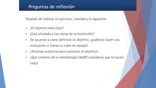 Preguntas de reflexión
Después de realizar el ejercicio, considera lo siguiente:
• ¿El objetivo está claro?
• ¿Está alineado a las metas de la Institución?
• De acuerdo a como definiste el objetivo, ¿pudieras hacer una
evaluación si fueras tu Líder de equipo?
• ¿Tendrías evidencia para sustentar el objetivo?
• ¿Qué criterios de la metodología SMART consideras que le hacen
falta?
 
