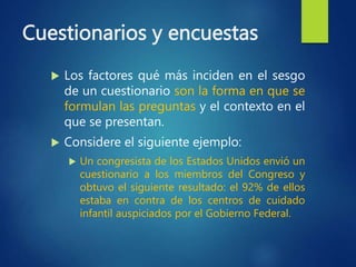 Cuestionarios y encuestas
 Los factores qué más inciden en el sesgo
de un cuestionario son la forma en que se
formulan las preguntas y el contexto en el
que se presentan.
 Considere el siguiente ejemplo:
 Un congresista de los Estados Unidos envió un
cuestionario a los miembros del Congreso y
obtuvo el siguiente resultado: el 92% de ellos
estaba en contra de los centros de cuidado
infantil auspiciados por el Gobierno Federal.
 