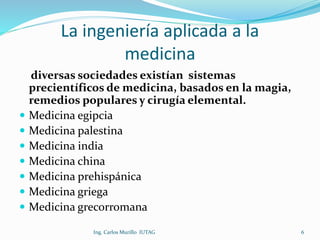 La ingeniería aplicada a la
medicina
diversas sociedades existían sistemas
precientíficos de medicina, basados en la magia,
remedios populares y cirugía elemental.
 Medicina egipcia
 Medicina palestina
 Medicina india
 Medicina china
 Medicina prehispánica
 Medicina griega
 Medicina grecorromana
Ing. Carlos Murillo IUTAG 6
 