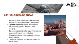 2.13 VOLADURA DE ROCAS
• Involucra cargar taladros con explosivos y
detonarlos con una secuencia planificada.
• Tipos de explosivos: ANFO (económico),
emulsiones (seguras), dinamita (alta
energía).
• Detonadores electrónicos: permiten control
preciso del retardo entre taladros.
• Objetivos: máxima fragmentación, mínimo
daño colateral.
• Control de impactos ambientales (vibración,
polvo, ruido).
 