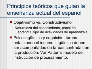 Principios te óricos que guian la enseñanza actual del español Objetivismo vs. Constructivismo Naturaleza del conocimiento, papel del aprendiz, tipo de actividades de aprendizaje Psicoling üí stica y cognici ón : tareas enfatizando el insumo ling üística deben ser acompañadas de tareas centradas en la producción. VanPatten’s modelo de instrucción de procesamiento. 