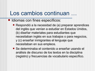 Los cambios continuan … Idiomas con fines espec íficos: Respondi ó a la necesidad de (a) preparar aprendices del inglés que venían a estudiar en Estados Unidos, (b) diseñar materiales para estudiantes que necesitaban inglés en sus trabajos o para negocios, y (c) enseñar inmigrantes el lenguaje que necesitaban en sus empleos.  Se determinaba el contenido a ense ñar  usando el an álisis de discurso de los textos en la disciplina (registro) y frecuencias de vocabulario específico. 