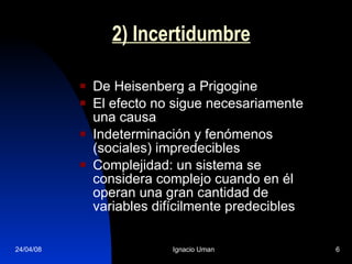 2) Incertidumbre De Heisenberg a Prigogine El efecto no sigue necesariamente una causa Indeterminación y fenómenos (sociales) impredecibles Complejidad: un sistema se considera complejo cuando en él operan una gran cantidad de variables difícilmente predecibles  
