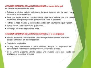 ATENCIÓN ESPECIFICA DE LAS INTOXICACIONES: a través de la piel
En caso de intoxicaciones se debe:
• Coloque la víctima debajo del chorro de agua teniendo aún la ropa, para
eliminar la substancia tóxica.
• Evite que su piel entre en contacto con la ropa de la víctima, por que puede
intoxicarse, colóquese guantes (personal que trata al paciente).
• Retírele la ropa mojada y continúe bañándola con abundante agua y jabón.
• Si hay lesión, trátela como una quemadura.
• Mantenga las vías respiratorias libres.
ATENCIÓN ESPECIFICA DE LAS INTOXICACIONES: por la vía digestiva
• Induzca al vómito únicamente en caso de ingestión de alcohol metílico o
etílico y alimentos en descomposición.
• Controle la respiración.
• Si hay paro respiratorio o paro cardiaco aplique la respiración de
salvamento o reanimación cardiopulmonar, según sea el caso.
• Si la víctima presenta vómito recoja una muestra para que pueda ser
analizada e identificar el toxico
 