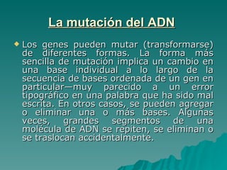 La mutación del ADN   Los genes pueden mutar (transformarse) de diferentes formas. La forma más sencilla de mutación implica un cambio en una base individual a lo largo de la secuencia de bases ordenada de un gen en particular—muy parecido a un error tipográfico en una palabra que ha sido mal escrita. En otros casos, se pueden agregar o eliminar una o más bases. Algunas veces, grandes segmentos de una molécula de ADN se repiten, se eliminan o se traslocan accidentalmente. 