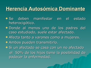 Herencia Autosómica Dominante Se deben manifestar en el estado heterocigótico. Donde al menos uno de los padres del caso estudiado, suele estar afectado.  Afecta tanto a varones como a mujeres. Ambos pueden transmitirlo. Si un afectado se casa con un no afectado  el  50% de los hijos tiene la posibilidad de padecer la enfermedad. 