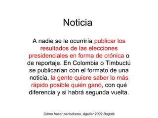 Noticia
A nadie se le ocurriría publicar los
resultados de las elecciones
presidenciales en forma de crónica o
de reportaje. En Colombia o Timbuctú
se publicarían con el formato de una
noticia, la gente quiere saber lo más
rápido posible quién ganó, con qué
diferencia y si habrá segunda vuelta.
Cómo hacer periodismo, Aguilar 2002 Bogotá
 