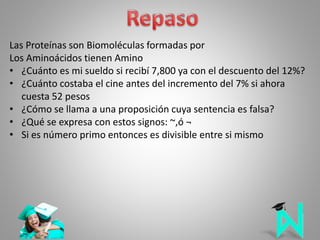 Las Proteínas son Biomoléculas formadas por
Los Aminoácidos tienen Amino
• ¿Cuánto es mi sueldo si recibí 7,800 ya con el descuento del 12%?
• ¿Cuánto costaba el cine antes del incremento del 7% si ahora
cuesta 52 pesos
• ¿Cómo se llama a una proposición cuya sentencia es falsa?
• ¿Qué se expresa con estos signos: ~,ó ¬
• Si es número primo entonces es divisible entre si mismo
 