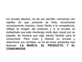 Un envase efectivo, ha de ser sencillo, comunicar con
rapidez de que producto se trata, encontrarse
correctamente impreso, hacer frente a la competencia,
reflejar la imagen del producto y si el envase es
rediseñado que este mantenga cierto lazo visual con su
pasado, de manera que siga siendo familiar para el
consumidor. Para crear y diseñar un envase y
determinar sus ventajas, se ha de tener presentes tres
factores: LA MARCA, EL PRODUCTO Y EL
CONSUMIDOR.
 