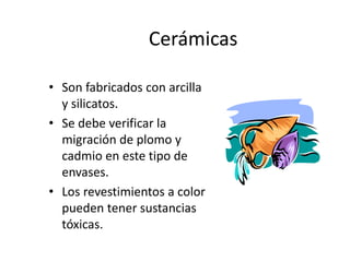 Cerámicas
• Son fabricados con arcilla
y silicatos.
• Se debe verificar la
migración de plomo y
cadmio en este tipo de
envases.
• Los revestimientos a color
pueden tener sustancias
tóxicas.
 