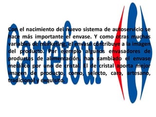 Con el nacimiento del nuevo sistema de autoservicio se
hace más importante el envase. Y como otras muchas
variables de marketing, el envase contribuye a la imagen
del producto. Por ejemplo algunos envasadores de
productos de alimentación, han cambiado el envase
metálico por uno de cristal. El de cristal aporta mejor
imagen de producto, como, selecto, caro, artesano,
tradicional y exquisito.
 