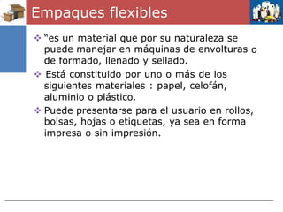 Empaques flexibles
 “es un material que por su naturaleza se
puede manejar en máquinas de envolturas
de formado, llenado y sellado.
 Está constituido por uno o más de los
siguientes materiales : papel, celofán,
aluminio o plástico.
o
 Puede presentarse para el usuario en rollos,
bolsas, hojas o etiquetas, ya sea en forma
impresa o sin impresión.
 