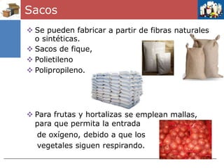Sacos
 Se pueden fabricar
o sintéticas.
 Sacos de fique,
 Polietileno
 Polipropileno.
a partir de fibras naturales
 Para frutas y hortalizas se emplean mallas,
para que permita la entrada
de oxígeno, debido a que los
vegetales siguen respirando.
 