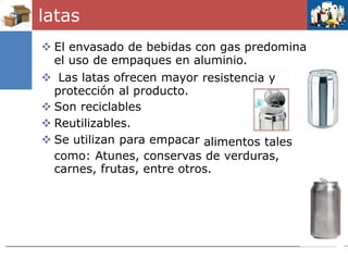 latas
 El envasado de bebidas con gas predomina
el uso de empaques en aluminio.
 Las latas ofrecen mayor
protección al producto.
 Son reciclables
 Reutilizables.
 Se utilizan para empacar
resistencia y
alimentos tales
como: Atunes, conservas de verduras,
carnes, frutas, entre otros.
 