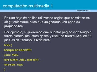 En una hoja de estilos utilizamos reglas que consisten en elegir selectores a los que asignamos una serie de propiedades.  Por ejemplo, si queremos que nuestra página web tenga el fondo blanco, las letras grises y use una fuente Arial de 11 píxeles de tamaño, escribimos: body { background-color:#fff; color: #666; font-family: Arial, sans-serif; font-size: 11px; } computación multimedia 1 Diseño Gráfico 