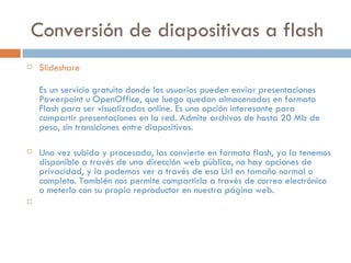 Conversión de diapositivas a flash
 Slideshare
Es un servicio gratuito donde los usuarios pueden enviar presentaciones
Powerpoint u OpenOffice, que luego quedan almacenadas en formato
Flash para ser visualizadas online. Es una opción interesante para
compartir presentaciones en la red. Admite archivos de hasta 20 Mb de
peso, sin transiciones entre diapositivas.
 Una vez subida y procesada, las convierte en formato flash, ya la tenemos
disponible a través de una dirección web pública, no hay opciones de
privacidad, y la podemos ver a través de esa Url en tamaño normal o
completo. También nos permite compartirla a través de correo electrónico
o meterlo con su propio reproductor en nuestra página web.

 