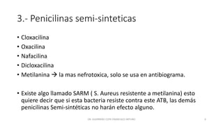 3.- Penicilinas semi-sinteticas
• Cloxacilina
• Oxacilina
• Nafacilina
• Dicloxacilina
• Metilanina  la mas nefrotoxica, solo se usa en antibiograma.
• Existe algo llamado SARM ( S. Aureus resistente a metilanina) esto
quiere decir que si esta bacteria resiste contra este ATB, las demás
penicilinas Semi-sintéticas no harán efecto alguno.
DR. GUERRERO COTA FRANCISCO ARTURO 6
 