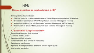 El riesgo creciente de las complicaciones de la HBP
El riesgo de RAO aumenta con:
 Edad (un varón de 70 años de edad tiene un riesgo 8 veces mayor que uno de 40 años)
 Gravedad de los síntomas (IPSS >7 significa un aumento del riesgo de 3 veces)
 Volumen prostático (>30 mL significa un aumento del riesgo de RAO de 3 veces)
 Disminución de Qmax (<12 mL/s equivale a un aumento del riesgo de 4 veces)
 Qué caracteriza la progresión de la HBP?
Aumento del volumen de la próstata
Aumento del PSA sérico
Deterioro del flujo urinario
Empeoramiento de la calidad de vida (CdV)
Deterioro de los síntomas
Aparición de complicaciones: Retención urinaria aguda (RAO)
Intervención quirúrgica
HPB
 