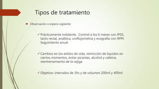 Tipos de tratamiento
 Observación o espera vigilante:
Prácticamente indolente. Control a los 6 meses con IPSS,
tacto rectal, analítica, uroflujometría y ecografía con RPM.
Seguimiento anual
Cambios en los estilos de vida, restricción de líquidos en
ciertos momentos, evitar picantes, alcohol y cafeína,
reentrenamiento de la vejiga
Objetivo: intervalos de 3hs y de volumen 200ml y 400ml
 