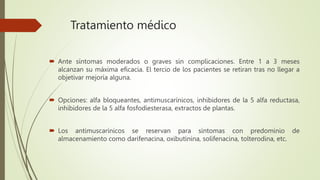 Tratamiento médico
 Ante síntomas moderados o graves sin complicaciones. Entre 1 a 3 meses
alcanzan su máxima eficacia. El tercio de los pacientes se retiran tras no llegar a
objetivar mejoría alguna.
 Opciones: alfa bloqueantes, antimuscarínicos, inhibidores de la 5 alfa reductasa,
inhibidores de la 5 alfa fosfodiesterasa, extractos de plantas.
 Los antimuscarínicos se reservan para síntomas con predominio de
almacenamiento como darifenacina, oxibutinina, solifenacina, tolterodina, etc.
 