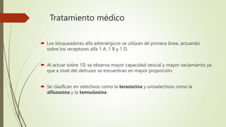 Tratamiento médico
 Los bloqueadores alfa adrenérgicos se utilizan de primera línea, actuando
sobre los receptores alfa 1 A, 1 B y 1 D.
 Al actuar sobre 1D, se observa mayor capacidad vesical y mayor vaciamiento ya
que a nivel del detrusor se encuentran en mayor proporción.
 Se clasifican en selectivos como la terazocina y uroselectivos como la
alfuzosina y la tamsulosina.
 