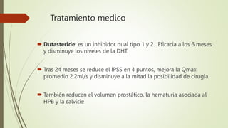 Tratamiento medico
 Dutasteride: es un inhibidor dual tipo 1 y 2. Eficacia a los 6 meses
y disminuye los niveles de la DHT.
 Tras 24 meses se reduce el IPSS en 4 puntos, mejora la Qmax
promedio 2.2ml/s y disminuye a la mitad la posibilidad de cirugía.
 También reducen el volumen prostático, la hematuria asociada al
HPB y la calvicie
 