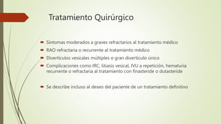 Tratamiento Quirúrgico
 Síntomas moderados a graves refractarios al tratamiento médico
 RAO refractaria o recurrente al tratamiento médico
 Divertículos vesicales múltiples o gran divertículo único
 Complicaciones como IRC, litiasis vesical, IVU a repetición, hematuria
recurrente o refractaria al tratamiento con finasteride o dutasteride
 Se describe incluso al deseo del paciente de un tratamiento definitivo
 