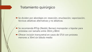Tratamiento quirúrgico
 Se dividen por abordajes en: resección, enucleación, vaporización,
técnicas ablativas alternativas y no ablativas.
 Se recomienda RTUp (Nesbit, Barnes) monopolar o bipolar para
próstatas con tamaño entre 30ml y 80ml
 Ofrecer incisión transuretral en casos de STUI con próstata
menores a 30ml sin lóbulo medio
 
