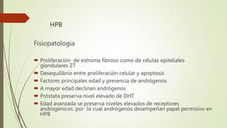 HPB
Fisiopatologia
 Proliferación de estroma fibroso como de células epiteliales
glandulares ZT
 Desequilibrio entre proliferación celular y apoptosis
 Factores principales edad y presencia de andrógenos
 A mayor edad declinan andrógenos
 Próstata preserva nivel elevado de DHT
 Edad avanzada se preserva niveles elevados de receptores
androgénicos. por lo cual andrógenos desempeñan papel permisivo en
HPB
 