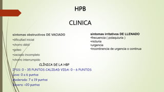 CLINICA
síntomas obstructivos DE VACIADO
•dificultad inicial
•chorro débil
•goteo
•vaciado incompleto
•chorro interrumpido
CLÍNICA DE LA HBP
IPSS: 0 – 35 PUNTOS CALIDAD VIDA: 0 – 6 PUNTOS
Leve: 0 a 6 puntos
Moderada: 7 a 19 puntos
Severa: >20 puntos
síntomas irritativos DE LLENADO
•frecuencia ( polaquiuria )
•nicturia
•urgencia
•incontinencia de urgencia o continua
HPB
 