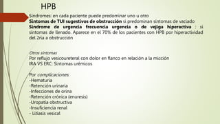 Síndromes: en cada paciente puede predominar uno u otro
Sintomas de TUI sugestivos de obstrucción si predominan síntomas de vaciado
Sindrome de urgencia frecuencia urgencia o de vejiga hiperactiva : si
síntomas de llenado. Aparece en el 70% de los pacientes con HPB por hiperactividad
del 2ria a obstrucción
Otros síntomas
Por reflujo vesicoureteral con dolor en flanco en relación a la micción
IRA VS ERC: Sintomas urémicos
Por complicaciones:
-Hematuria
-Retención urinaria
-Infecciones de orina
-Retención crónica (enuresis)
-Uropatía obstructiva
-Insuficiencia renal
- Litiasis vesical
HPB
 