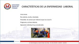 CARACTEÍSTICAS DE LA ENFERMEDAD LABORAL
Inicio lento.
No violenta, oculta, retardada.
Previsible. Se conoce por indicios lo que va a ocurrir.
Progresiva, va hacia delante.
Oposición individual muy considerable.
 