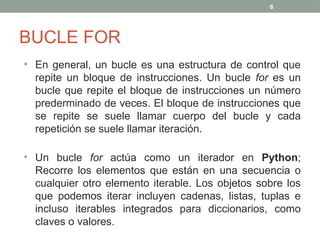 BUCLE FOR
• En general, un bucle es una estructura de control que
repite un bloque de instrucciones. Un bucle for es un
bucle que repite el bloque de instrucciones un número
prederminado de veces. El bloque de instrucciones que
se repite se suele llamar cuerpo del bucle y cada
repetición se suele llamar iteración.
• Un bucle for actúa como un iterador en Python;
Recorre los elementos que están en una secuencia o
cualquier otro elemento iterable. Los objetos sobre los
que podemos iterar incluyen cadenas, listas, tuplas e
incluso iterables integrados para diccionarios, como
claves o valores.
6
 
