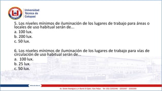 5. Los niveles mínimos de iluminación de los lugares de trabajo para áreas o
locales de uso habitual serán de...
a. 100 lux.
b. 200 lux.
c. 50 lux.
6. Los niveles mínimos de iluminación de los lugares de trabajo para vías de
circulación de uso habitual serán de...
a. 100 lux.
b. 25 lux.
c. 50 lux.
 