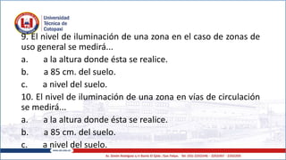 9. El nivel de iluminación de una zona en el caso de zonas de
uso general se medirá...
a. a la altura donde ésta se realice.
b. a 85 cm. del suelo.
c. a nivel del suelo.
10. El nivel de iluminación de una zona en vías de circulación
se medirá...
a. a la altura donde ésta se realice.
b. a 85 cm. del suelo.
c. a nivel del suelo.
 