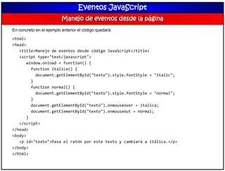 Eventos JavaScript
Manejo de eventos desde la página
En concreto en el ejemplo anterior el código quedará:
<html>
<head>
<title>Manejo de eventos desde código JavaScript</title>
<script type="text/javascript">
window.onload = function() {
function italica() {
document.getElementById("texto").style.fontStyle = "italic";
}
function normal() {
document.getElementById("texto").style.fontStyle = "normal";
}
document.getElementById("texto").onmouseover = italica;
document.getElementById("texto").onmouseout = normal;
}
</script>
</head>
<body>
<p id="texto">Pasa el ratón por este texto y cambiará a itálica.</p>
</body>
</html>
 