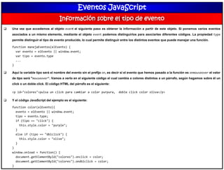 Eventos JavaScript
Información sobre el tipo de evento
 Una vez que accedemos al objeto event el siguiente paso es obtener la información a partir de este objeto. Si ponemos varios eventos
asociados a un mismo elemento, mediante el objeto event podemos distinguirlos para asociarles diferentes códigos. La propiedad type
permite distinguir el tipo de evento producido, lo cual permite distinguir entre los distintos eventos que puede manejar una función.
function manejaEventos(elEvento) {
var evento = elEvento || window.event;
var tipo = evento.type
...
}
 Aquí la variable tipo será el nombre del evento sin el prefijo on, es decir si el evento que hemos pasado a la función es onmouseover el valor
de tipo será "mouseover“. Vamos a verlo en el siguiente código el cual cambia a colores distintos a un párrafo, según hagamos sobre él un
click o un doble click. El código HTML del párrafo es el siguiente:
<p id="colores">pulsa un click para cambiar a color purpura, doble click color oliva</p>
 Y el código JavaScript del ejemplo es el siguiente:
function color(elEvento){
evento = elEvento || window.event;
tipo = evento.type;
if (tipo == "click") {
this.style.color = "purple";
}
else if (tipo == "dblclick") {
this.style.color = "olive";
}
}
window.onload = function() {
document.getElementById("colores").onclick = color;
document.getElementById("colores").ondblclick = color;
}
 